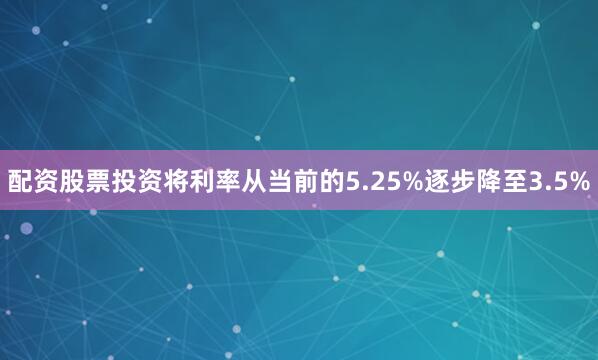配资股票投资将利率从当前的5.25%逐步降至3.5%