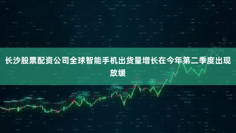 长沙股票配资公司全球智能手机出货量增长在今年第二季度出现放缓