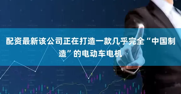 配资最新该公司正在打造一款几乎完全“中国制造”的电动车电机