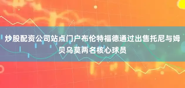 炒股配资公司站点门户布伦特福德通过出售托尼与姆贝乌莫两名核心球员