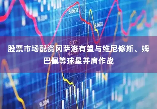 股票市场配资冈萨洛有望与维尼修斯、姆巴佩等球星并肩作战