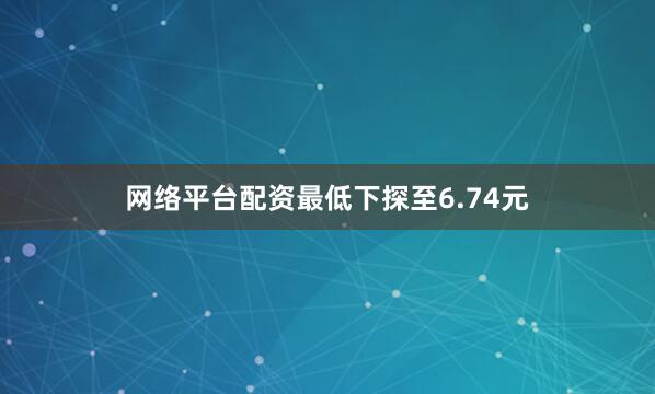 网络平台配资最低下探至6.74元